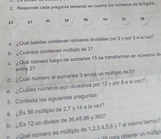 Responde cada pregunta teniendo en cuenta los números de la figura
23 67 45 10 96 64 35 98
a. ¿Qué balotas contienen números divisibles por 2 y por 3 a la vez? 
b. ¿Cuántos contienen múltiplo de 3? 
c. ¿ Qué número luego de sumarles 15 se transforman en números div 
entre 2? 
d. ¿Cuál numero al sumarles 3 arroja un múltiplo de 5? 
e. ¿Cuáles números son divisibles por 12 y por 8 a la vez? 
3. Contesta las siguientes preguntas 
a. ¿Es 56 múltiplo de 2, 7 y 14 a la vez? 
b. ¿Es 12 un divisor de 36, 48, 96 y 360? 
n Qué número es múltiplo de 1, 2, 3, 4, 5, 6 y 7 al mismo tiempo? 
15 para obtener un múltipl