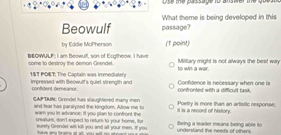 Ose the passage to answer the questic 
What theme is being developed in this 
Beowulf passage? 
by Eddie McPherson (1 point) 
BEOWULF: I am Beowulf, son of Ecgtheow. I have 
come to destroy the demon Grendel. Military might is not always the best way 
to win a war. 
1ST POET: The Captain was immediately 
impressed with Beowulf's quiet strength and Confidence is necessary when one is 
confident demeanor. confronted with a difficult task. 
CAPTAIN: Grendel has slaughtered many men Poetry is more than an artistic response; 
and fear has paralyzed the kingdom. Allow me to it is a record of history. 
warn you in advance: If you plan to confront the 
creature, don't expect to return to your home, for Being a leader means being able to 
surely Grendel will kill you and all your men. If you understand the needs of others. 
have any brains at all, you will go aboard your shin