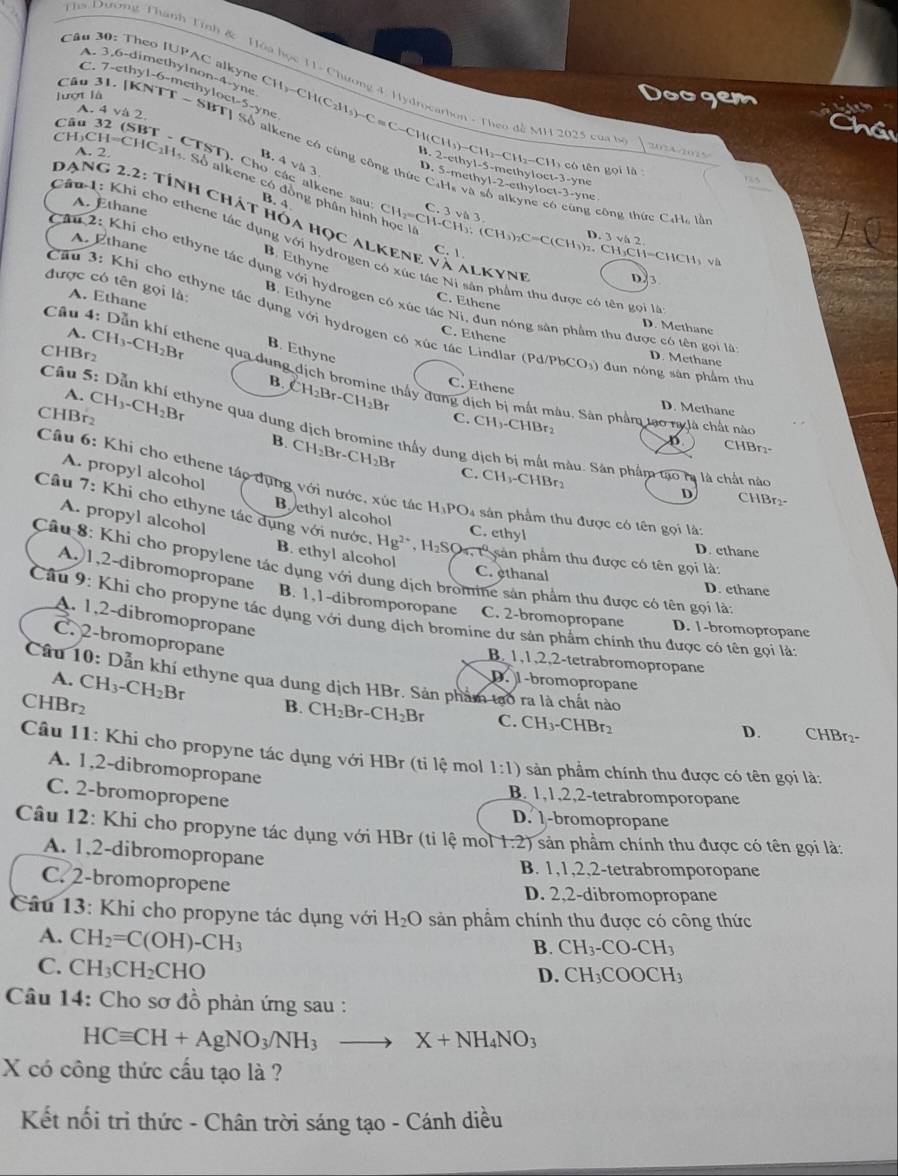 Theo IUPAC alkyne CH )-CH
A. 3.6-dimethylnon-4-yne
C. 7-ethyl-6-methyloc
hs Dương Thành Tính & Hòa học 11- Chương 4. Hydrocarhon - Theo đề MH 2025 của bộ | 202 00
Câu 31.
lượt là |KNTT-SB c1-5-yne số CH(C_2H_5)-C=C-CH(CH_3)-CH_2-CH_2-CH Doogem
A. 4va2
Câu 3   
hầt
ne có cùng công th ứ c  
w.   h y1-5-mc1 ocv-3-
I=C |C_2| B. Avb3 D. 5-methyl-2-ethylo
2-ct có tên gọi là 
-  CTST). Cho các alkene sau B. 4
yne Dus
A. 2. H Số alkene có đồng phân hình học là CH_2=CH-CH_3;(CH_3)_2C=C(CH_3)_2.
yne x-3-yne
A. Ethane
C 3va3
công thức C:H, lần
Dạng 2.2: tính chát hóa học alkene N A ALKYNE D23
Câu 1: Khi cho ethene tác dụng với hydrogen có xúc t
D. 3vh2.
A. Ethane
C. 1
an _3CH=CHCH_3 Và
B. Ethyne
được có tên gọi là:
Căn 2: Khi cho ethyne tác dụng với hydrogen có xúc tác Ni, đun nóng sản phẩm thu được có tên gọi l
B. Ethyne
Ni sân phẩm thu được có tên gọi là
A. Ethane
C. Ethene
Cầu 3: Khi cho ethyne tác dụng với hydrogen có xúc tác Lindlar ( Pd/PbCO_3) đun nóng sàn phẩm thu
D. Methane
A. C. Ethene
CHBr2 CH_3-CH_2Br B. Ethyne
D. Methane
Câu 4: Dẫn khí ethene qua dung dịch bromine thấy dung dịch bị mắt màu, Sản phẩm tạo nglà chất nà
B.
A.
CHBr₂ CH_3-CH_2Br CH_2Br-CH_2Br C. Ethene
D. Methane
Câu 5: Dẫn khí ethyne qua dung dịch bromine thấy dung dịch bị mất màu. Sân phẩm tạo rị là chất nào
C. CH₃-CHBr₂ CHBr:-
D
B. CH_2Br-CH_2Br C. CH_3-C
HBr
Câu 6: Khi cho ethene táo dụng với nước, xúc tác H_3PO sản phẩm thu được có tên gọi là:
A. propyl alcohol Byethyl alcohol
D CHBr₂-
Câu 7: Khi cho ethyne tác dụng với nước. Hg^(2+),H_2SOarrow P sản phẩm thu được có tên gọi là:
A. propyl alcohol B. ethyl alcohol
C. ethyl D. ethane
A.)1,2-dibromopropane
Câu 8: Khi cho propylene tác dụng với dung dịch bromine sản phẩm thu được có tên gọi lả:
C. ethanal D. ethane
B. 1,1-dibromporopane C. 2-bromopropane D. 1-bromopropane
A. 1,2-dibromopropane
Câu 9: Khi cho propyne tác dụng với dung dịch bromine dư sản phẩm chính thu được có tên gọi là:
C. 2-bromopropane
B. 1,1,2,2-tetrabromopropane
A. CH_3-CH_2Br
Câu 10: Dẫn khí ethyne qua dung dịch HBr. Sản phẩm tạo ra là chất nào
D. 1-bromopropane
CHBr2 B. CH_2Br-CH_2Br C. CH_3-CHBr_2 CHBr2-
D.
Câu 11: Khi cho propyne tác dụng với HBr (ti lệ mol 1:1) sản phẩm chính thu được có tên gọi là:
A. 1,2-dibromopropane
C. 2-bromopropene
B. 1,1,2,2-tetrabromporopane
D. -bromopropane
Câu 12: Khi cho propyne tác dụng với HBr (tỉ lệ mol 1:2) sản phẩm chính thu được có tên gọi làt
A. 1,2-dibromopropane
B. 1,1,2,2-tetrabromporopane
C. 2-bromopropene D. 2,2-dibromopropane
Câu 13: Khi cho propyne tác dụng với H_2O sản phầm chính thu được có công thức
A. CH_2=C(OH)-CH_3
B. CH_3-CO-CH_3
C. CH_3CH_2CHO
D. CH_3COOCH_3
Câu 14: Cho sơ đồ phản ứng sau :
HCequiv CH+AgNO_3/NH_3to X+NH_4NO_3
X có công thức cấu tạo là ?
Kết nối tri thức - Chân trời sáng tạo - Cánh diều