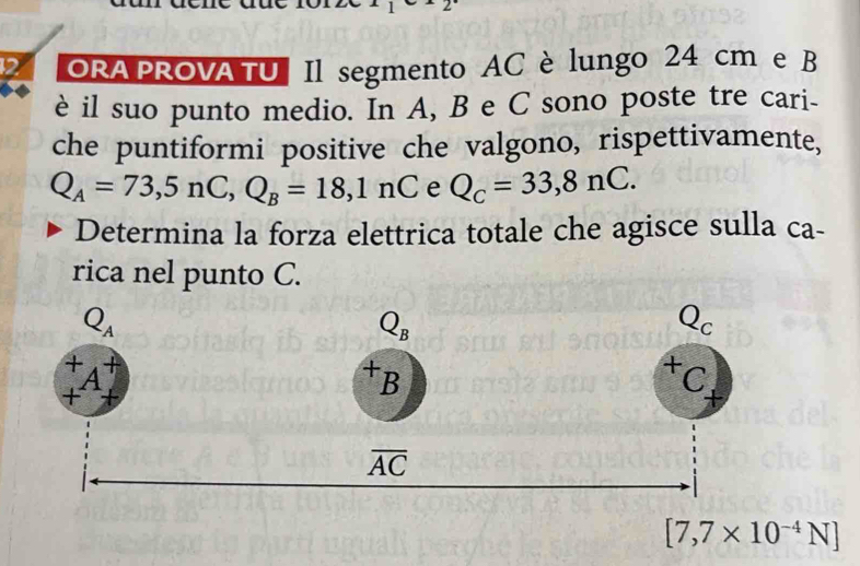 ORA PROVA TU | Il segmento AC è lungo 24 cm e B
è il suo punto medio. In A, B e C sono poste tre cari-
che puntiformi positive che valgono, rispettivamente,
Q_A=73,5nC,Q_B=18,1nC e Q_C=33,8nC.
Determina la forza elettrica totale che agisce sulla ca-
rica nel punto C.
[7,7* 10^(-4)N]