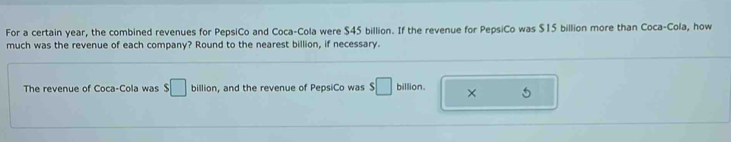 For a certain year, the combined revenues for PepsiCo and Coca-Cola were $45 billion. If the revenue for PepsiCo was $15 billion more than Coca-Cola, how 
much was the revenue of each company? Round to the nearest billion, if necessary. 
The revenue of Coca-Cola was S□ billion , and the revenue of PepsiCo was $□ billion. ×