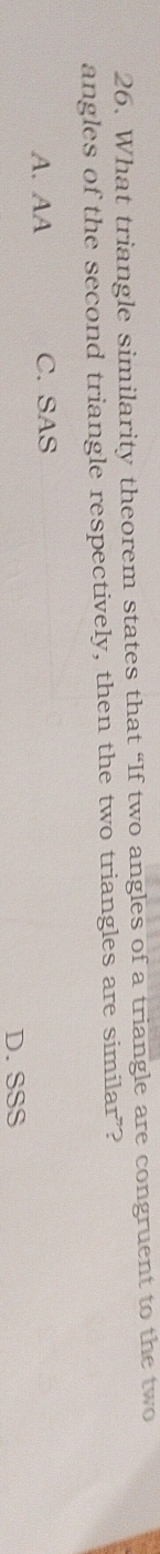 What triangle similarity theorem states that “If two angles of a triangle are congruent to the two
angles of the second triangle respectively, then the two triangles are similar”?
A. AA C. SAS
D. SSS