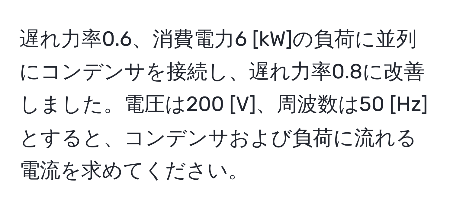 遅れ力率0.6、消費電力6 [kW]の負荷に並列にコンデンサを接続し、遅れ力率0.8に改善しました。電圧は200 [V]、周波数は50 [Hz]とすると、コンデンサおよび負荷に流れる電流を求めてください。