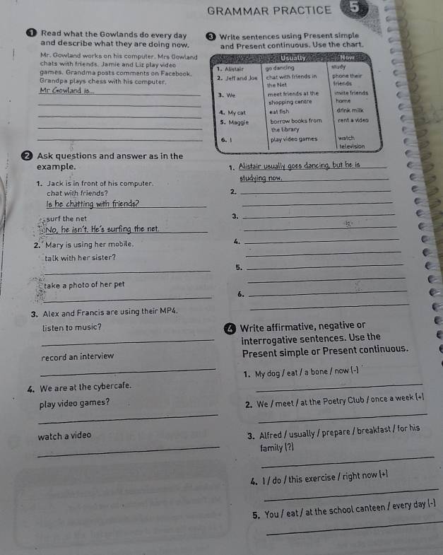 GRAMMAR PRACTICE 5
❶ Read what the Gowlands do every day * Write sentences using Present simple
and describe what they are doing now. and Present continuous. Use the chart.
Mr. Gowland works on his computer. Mrs Gowland
chats with friends. Jamie and Liz play video
games. Grandma posts comments on Facebook.
Grandpa plays chess with his computer. 
Mr Gowland is... _
_
_
_
_
Ask questions and answer as in the
example. 1._
_
1. Jack is in front of his computer
_
chat with friends?
2._
Is he chatting with friends?_
_
_
_
surf the net 3.
No, he isn't. He's surfing the net._
_
2. Mary is using her mobile. 4.
_
talk with her sister?
_
5.
_
take a photo of her pet
_
_
6.
_
3. Alex and Francis are using their MP4.
_
listen to music? 20 Write affirmative, negative or
_interrogative sentences. Use the
record an interview Present simple or Present continuous.
4. We are at the cybercafe. 1. My dog / eat / a bone / now (-)
_
_
play video games?
2. We / meet / at the Poetry Club / once a week (+]
watch a video
3. Alfred / usually / prepare / breakfast / for his
_
_
family (?)
_
4. 1 / do / this exercise / right now (+1
_
5. You / eat / at the school canteen / every day (-)