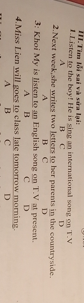 III.Tìm lỗi sai và sửa lại:
1.Listen to the boy! He is sing an international song on T.V
A B C D
2.Next week,she writes two letters to her parents  in/D  the countryside.
A B C
3: Khoi My is listen to an English song on T.V at present.
A B C D
4.Miss Lien will goes to class late tomorrow morning.
A B C D