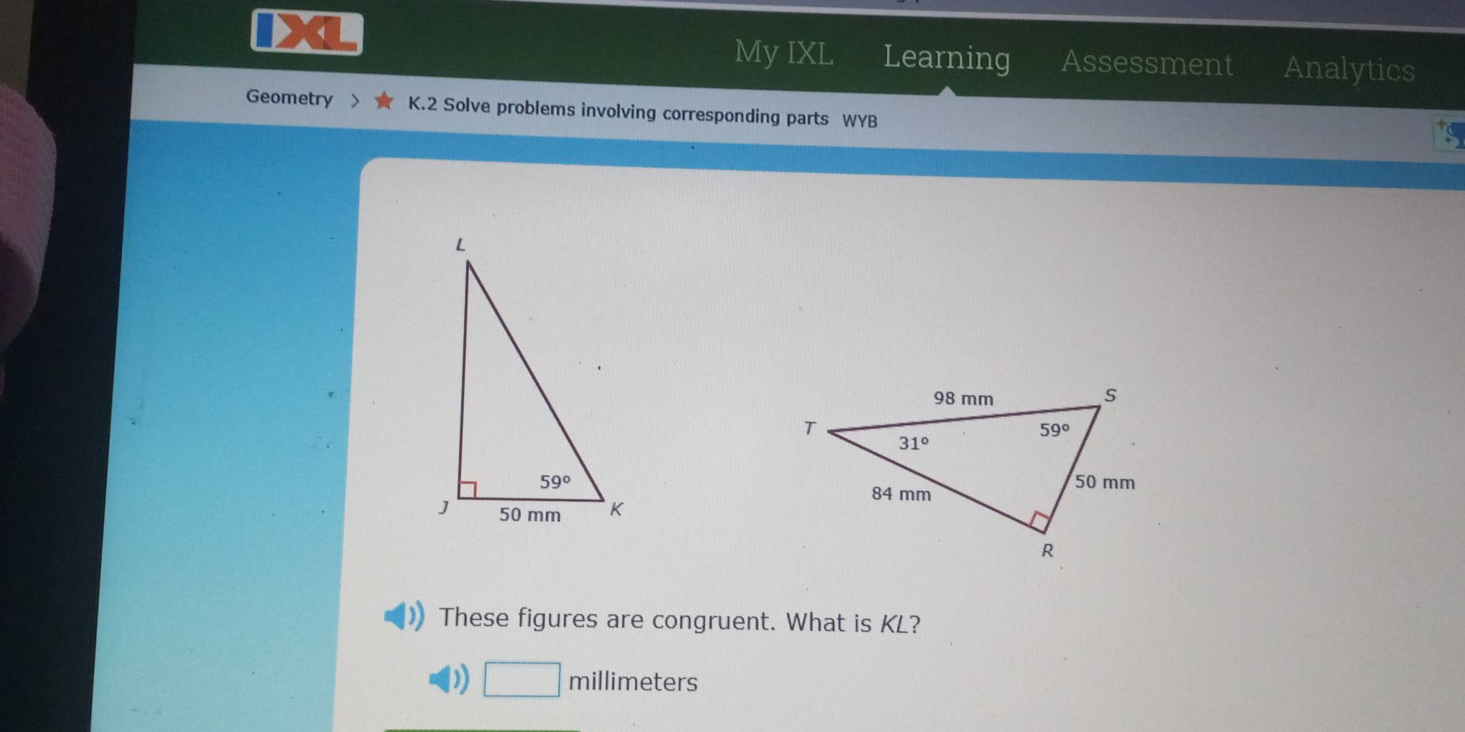 My IXL Learning Assessment Analytics
Geometry > K.2 Solve problems involving corresponding parts WYB
These figures are congruent. What is KL?
millimeters