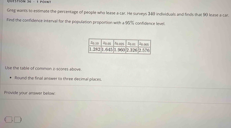 · 1 POINT 
Greg wants to estimate the percentage of people who lease a car. He surveys 340 individuals and finds that 90 lease a car. 
Find the confidence interval for the population proportion with a 95% confidence level. 
Use the table of common z-scores above. 
Round the final answer to three decimal places. 
Provide your answer below:
(□ ,□ )