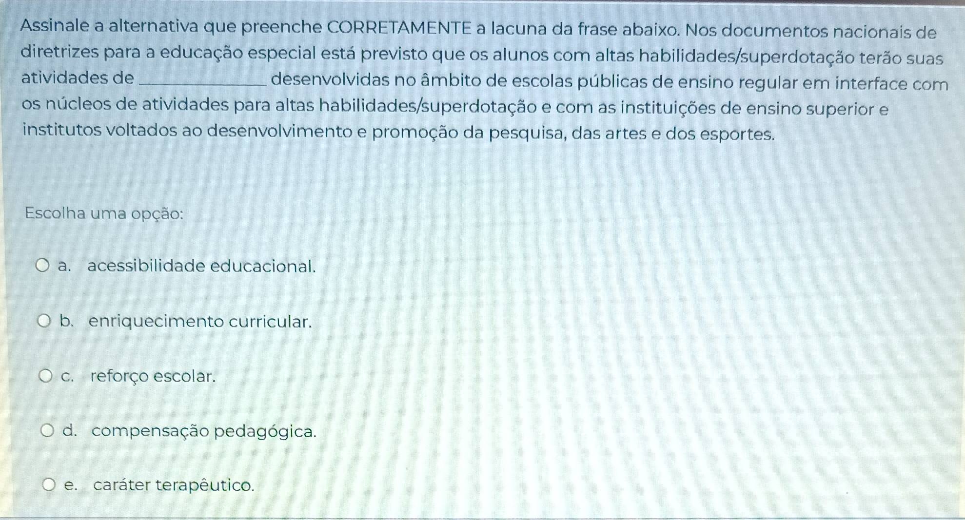 Assinale a alternativa que preenche CORRETAMENTE a lacuna da frase abaixo. Nos documentos nacionais de
diretrizes para a educação especial está previsto que os alunos com altas habilidades/superdotação terão suas
atividades de _desenvolvidas no âmbito de escolas públicas de ensino regular em interface com
os núcleos de atividades para altas habilidades/superdotação e com as instituições de ensino superior e
institutos voltados ao desenvolvimento e promoção da pesquisa, das artes e dos esportes.
Escolha uma opção:
a. acessibilidade educacional.
b. enriquecimento curricular.
c. reforço escolar.
d. compensação pedagógica.
e. caráter terapêutico.