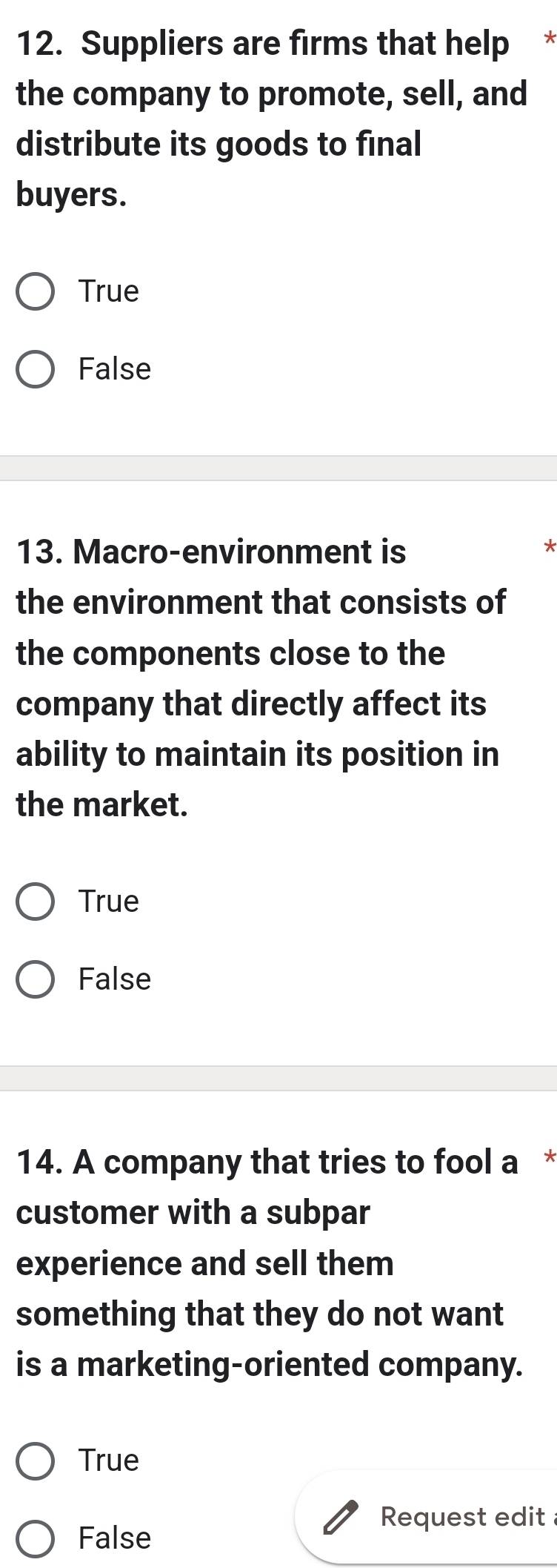 Suppliers are firms that help *
the company to promote, sell, and
distribute its goods to final
buyers.
True
False
13. Macro-environment is
*
the environment that consists of
the components close to the
company that directly affect its
ability to maintain its position in
the market.
True
False
14. A company that tries to fool a *
customer with a subpar
experience and sell them
something that they do not want
is a marketing-oriented company.
True
Request edit
False