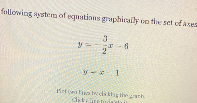 following system of equations graphically on the set of axes
y=- 3/2 x-6
y=x-1
Plot two lines by clicking the graph.
Click a line to delete it