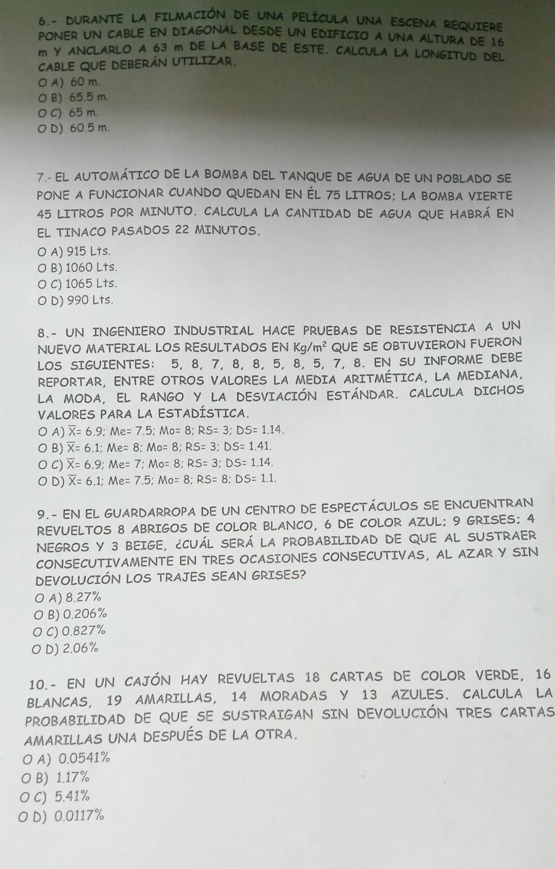 6.- DURANTE LA FILMACIÓN DE UNA PELÍCULA UNA ESCENA REQUIERE
PONER UN CABLE EN DIAGONAL DESDE UN EDIFICIO A UNA ALTURA DE 16
m Y ANCLARLO A 63 m DE LA BASE DE ESTE. CALCULA LA LONGITUD DEL
CABLE QUE DEBERÁN UTILIZAR.
O A) 60 m.
O B) 65.5 m.
O C) 65 m.
D) 60.5 m.
7.- EL AUTOMÁTICO DE LA BOMBA DEL TANQUE DE AGUA DE UN POBLADO SE
PONE A FUNCIONAR CUANDO QUEDAN EN ÉL 75 LITROS; LA BOMBA VIERTE
45 LITROS POR MINUTO. CALCULA LA CANTIDAD DE AGUA QUE HABRÁ EN
EL TINACO PASADOS 22 MINUTOS.
O A) 915 Lts.
B) 1060 Lts.
0 C) 1065 Lts.
0 D) 990 Lts.
8.- UN INGENIERO INDUSTRIAL HACE PRUEBAS DE RESISTENCIA A UN
NUEVO MATERIAL LOS RESULTADOS EN Kg/m^2 QUE SE OBTUVIERON FUERON
LOS SIGUIENTES: 5, 8, 7, 8, 8, 5, 8, 5, 7, 8. EN SU INFORME DEBE
REPORTAR, ENTRE OTROS VALORES LA MEDIA ARITMÉTICA, LA MEDIANA,
LA MODA, EL RANGO Y LA DESVIACIÓN ESTÁNDAR. CALCULA DICHOS
VALORES PARA LA ESTADÍSTICA.
O A) overline X=6.9;Me=7.5;Mo=8;RS=3;DS=1.14.
O B) overline X=6.1;Me=8;Mo=8;RS=3;DS=1.41.
O C) overline X=6.9;Me=7;Mo=8;RS=3;DS=1.14.
O D) overline X=6.1;Me=7.5;Mo=8;RS=8;DS=1.1.
9.- EN EL GUARDARROPA DE UN CENTRO DE ESPECTÁCULOS SE ENCUENTRAN
REVUELTOS 8 ABRIGOS DE COLOR BLANCO, 6 DE COLOR AZUL; 9 GRISES; 4
NEGROS Y 3 BEIGE, ¿CUÁL SERÁ LA PROBABILIDAD DE QUE AL SUSTRAER
CONSECUTIVAMENTE EN TRES OCASIONES CONSECUTIVAS, AL AZAR Y SIN
DEVOLUCIÓN LOS TRAJES SEAN GRISES?
A) 8.27%
B) 0.206%
C) 0.827%
D) 2.06%
10.- EN UN CAJÓN HAY REVUELTAS 18 CARTAS DE COLOR VERDE, 16
BLANCAS, 19 AMARILLAS, 14 MORADAS Y 13 AZULES. CALCULA LA
PROBABILIDAD DE QUE SE SUSTRAIGAN SIN DEVOLUCIÓN TRES CARTAS
AMARILLAS UNA DESPUÉS DE LA OTRA.
O A) 0.0541%
0 B) 1.17%
C) 5.41%
D) 0.0117%