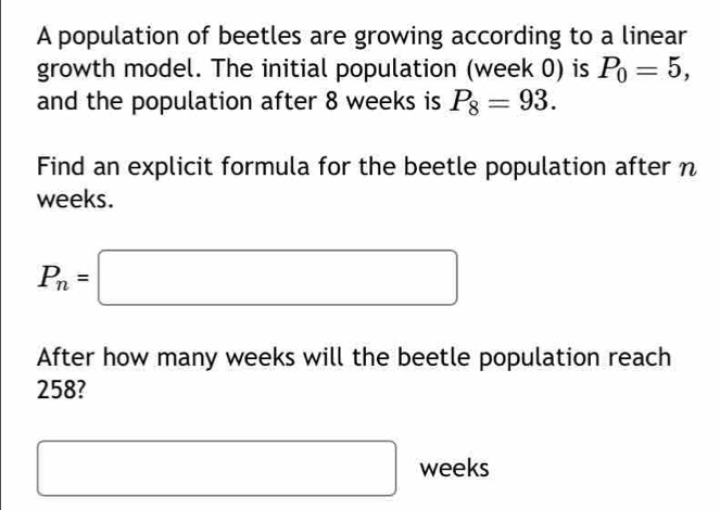 A population of beetles are growing according to a linear 
growth model. The initial population (week 0) is P_0=5, 
and the population after 8 weeks is P_8=93. 
Find an explicit formula for the beetle population after n
weeks.
P_n=□
After how many weeks will the beetle population reach
258? 
□ □ weeks