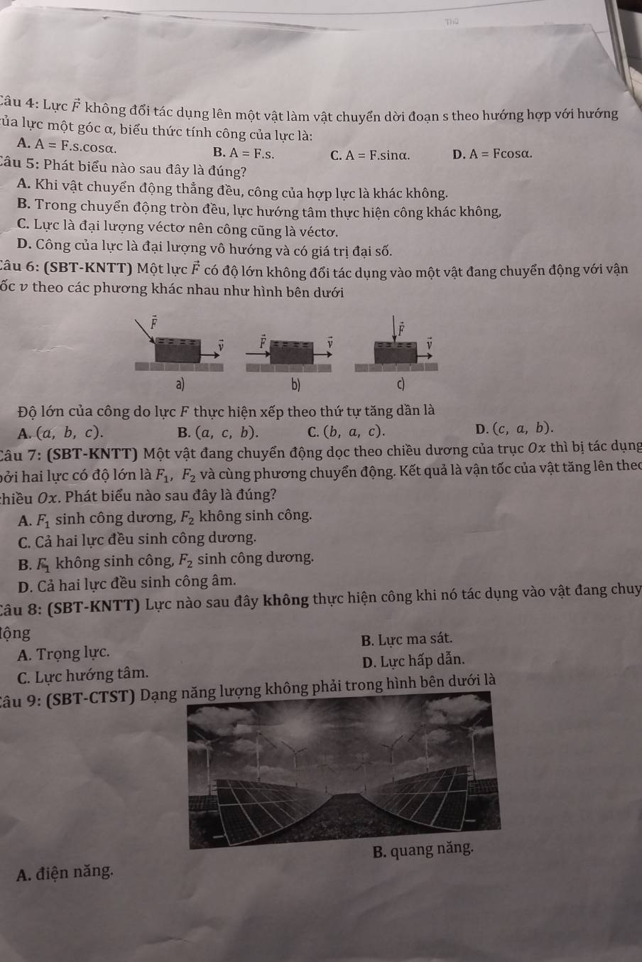 mo
Câu 4: Lực F không đổi tác dụng lên một vật làm vật chuyển dời đoạn s theo hướng hợp với hướng
lủa lực một góc α, biểu thức tính công của lực là:
A. A=F.s..cosα.
B. A=F.s. C. A=F.sin alpha . D. A=Fcos alpha .
Câu 5: Phát biểu nào sau đây là đúng?
A. Khi vật chuyển động thẳng đều, công của hợp lực là khác không.
B. Trong chuyển động tròn đều, lực hướng tâm thực hiện công khác không,
C. Lực là đại lượng véctơ nên công cũng là véctơ.
D. Công của lực là đại lượng vô hướng và có giá trị đại số.
Câu 6: (SBT-KNTT) Một lực F có độ lớn không đổi tác dụng vào một vật đang chuyển động với vận
ốc v theo các phương khác nhau như hình bên dưới

a)
b)
c)
Độ lớn của công do lực F thực hiện xếp theo thứ tự tăng dần là
A. (a,b,c). B. (a,c,b). C. (b,a,c). D. (c,a,b).
Câu 7: (SBT-KNTT) Một vật đang chuyển động dọc theo chiều dương của trục 0x thì bị tác dụng
hởi hai lực có độ lớn là F_1,F_2 và cùng phương chuyển động. Kết quả là vận tốc của vật tăng lên theo
chiều Ox. Phát biểu nào sau đây là đúng?
A. F_1 sinh công dương, F_2 không sinh công.
C. Cả hai lực đều sinh công dương.
B. F_1 không sinh công, F_2 sinh công dương.
D. Cả hai lực đều sinh công âm.
Câu 8: (SBT-KNTT) Lực nào sau đây không thực hiện công khi nó tác dụng vào vật đang chuy
lộng
A. Trọng lực. B. Lực ma sát.
C. Lực hướng tâm. D. Lực hấp dẫn.
Câu 9: (SBT-CTST) Dạhông phải trong hình bên dưới là
A. điện năng.