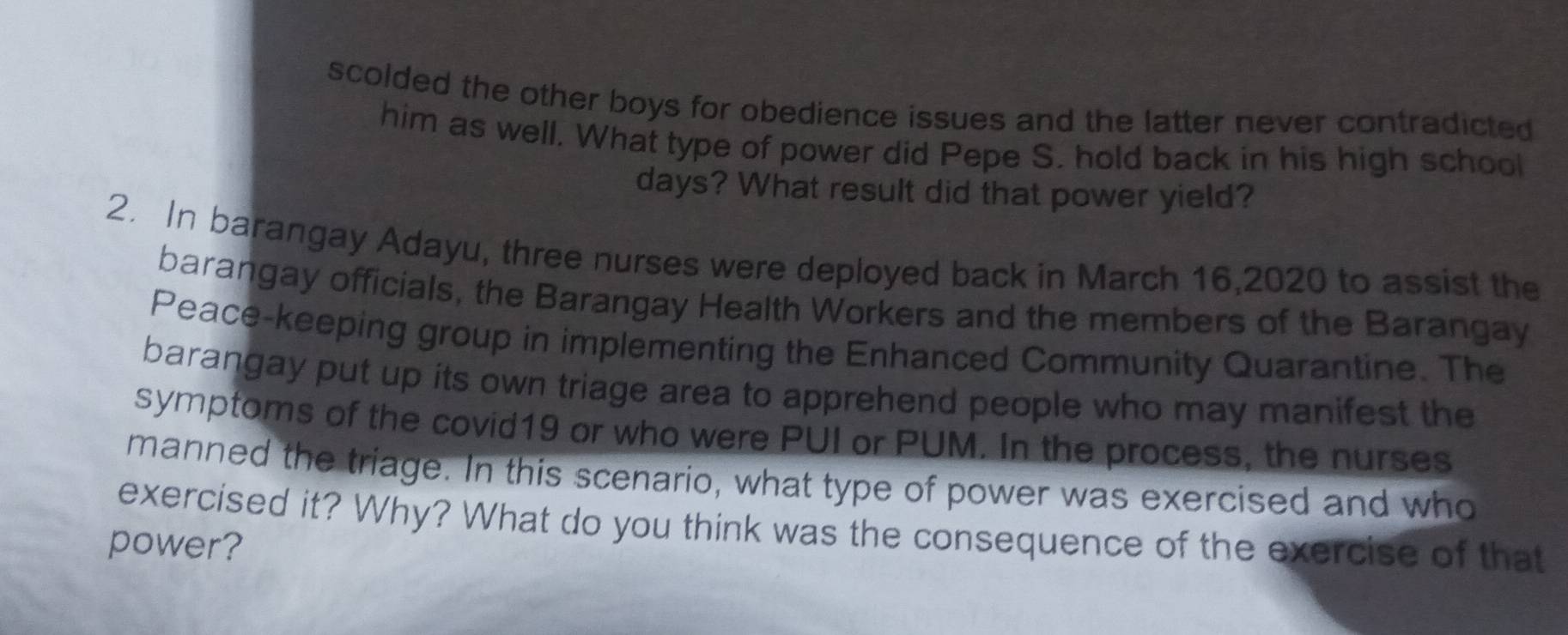 scolded the other boys for obedience issues and the latter never contradicted 
him as well. What type of power did Pepe S. hold back in his high school 
days? What result did that power yield? 
2. In barangay Adayu, three nurses were deployed back in March 16,2020 to assist the 
barangay officials, the Barangay Health Workers and the members of the Barangay 
Peace-keeping group in implementing the Enhanced Community Quarantine. The 
barangay put up its own triage area to apprehend people who may manifest the 
symptoms of the covid19 or who were PUI or PUM. In the process, the nurses 
manned the triage. In this scenario, what type of power was exercised and who 
exercised it? Why? What do you think was the consequence of the exercise of that 
power?