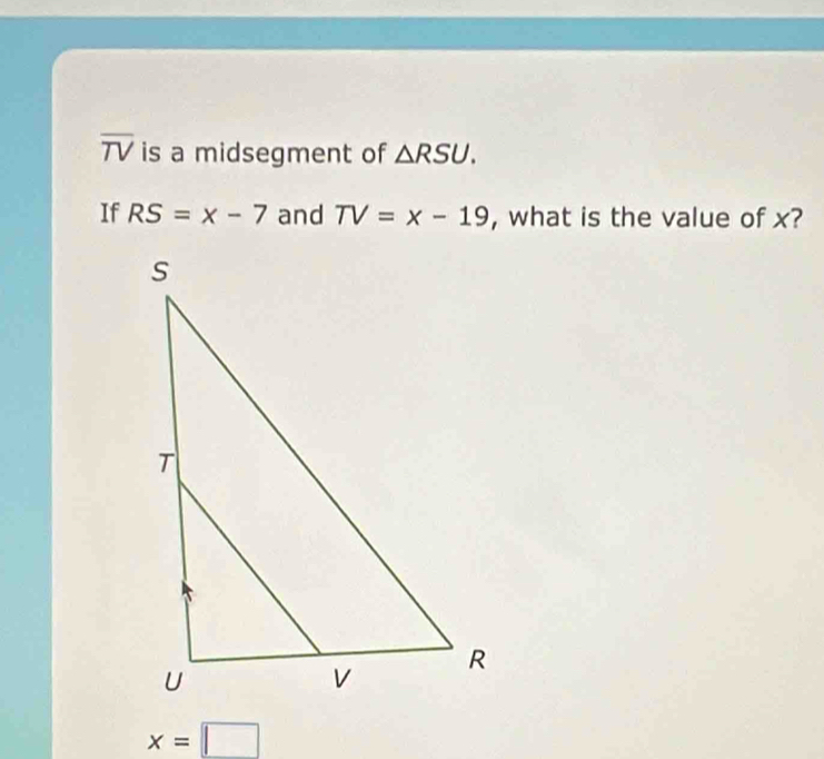 overline TV is a midsegment of △ RSU. 
If RS=x-7 and TV=x-19 , what is the value of x?
x=□