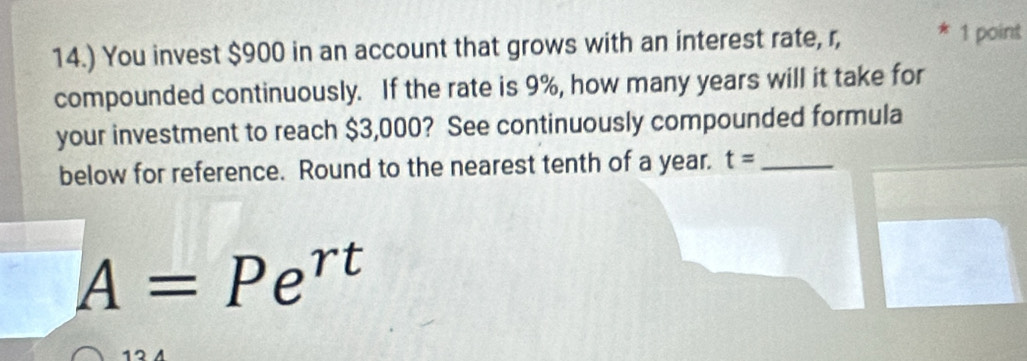 14.) You invest $900 in an account that grows with an interest rate, r, 
1 point 
compounded continuously. If the rate is 9%, how many years will it take for 
your investment to reach $3,000? See continuously compounded formula 
below for reference. Round to the nearest tenth of a year. t= _
A=Pe^(rt)
12 A