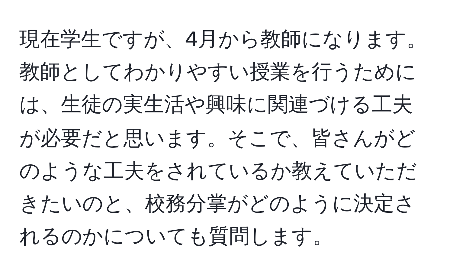 現在学生ですが、4月から教師になります。教師としてわかりやすい授業を行うためには、生徒の実生活や興味に関連づける工夫が必要だと思います。そこで、皆さんがどのような工夫をされているか教えていただきたいのと、校務分掌がどのように決定されるのかについても質問します。