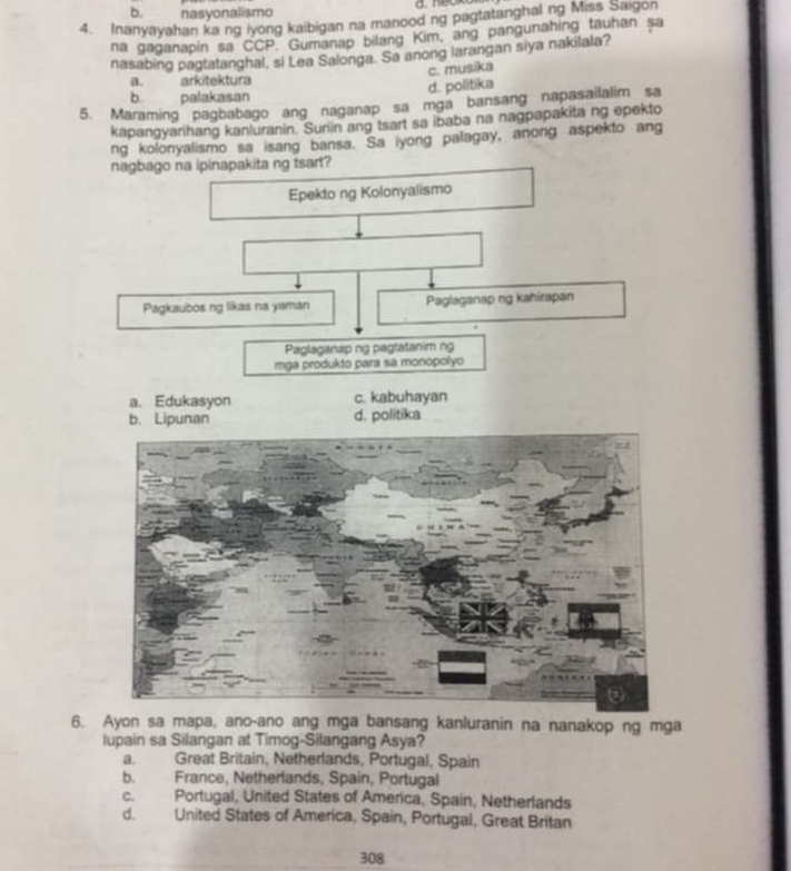 b. nasyonalismo
4. Inanyayahan ka ng iyong kaibigan na manood ng pagtatanghal ng Miss Saigon
na gaganapín sa CCP. Gumanap bilang Kim, ang pangunahing tauhan sa
nasabing pagtatanghal, si Lea Salonga. Sa anong larangan siya nakilala?
c. musika
a. arkitektura
d. politika
b. palakasan
5. Maraming pagbabago ang naganap sa mga bansang napasailalim sa
kapangyarihang kanluranin. Suriin ang tsart sa ibaba na nagpapakita ng epekto
ng kolonyalismo sa isang bansa. Sa iyong palagay, anong aspekto ang
nagbago na ipinapakita ng tsart?
Epekto ng Kolonyalismo
Pagkaubos ng likas na yaman Paglaganap ng kahirapan
Paglaganap ng pagtatanim ng
mga produkto para sa monopolyo
a. Edukasyon c. kabuhayan
b. Lipunan d. politika
6. Ayon sa mapa, ano-ano ang mga bansang kanluranin na nanakop ng mga
lupain sa Silangan at Timog-Silangang Asya?
a. Great Britain, Netherlands, Portugal, Spain
b. France, Netherlands, Spain, Portugal
c. Portugal, United States of America, Spain, Netherlands
d. United States of America, Spain, Portugal, Great Britan
308