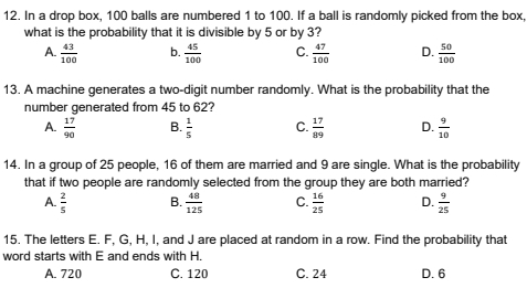 In a drop box, 100 balls are numbered 1 to 100. If a ball is randomly picked from the box,
what is the probability that it is divisible by 5 or by 3?
A.  43/100  b.  45/100  C.  47/100  D.  50/100 
13. A machine generates a two-digit number randomly. What is the probability that the
number generated from 45 to 62?
A.  17/90  B.  1/5  C.  17/89  D.  9/10 
14. In a group of 25 people, 16 of them are married and 9 are single. What is the probability
that if two people are randomly selected from the group they are both married?
A.  2/5  B.  48/125  C.  16/25  D.  9/25 
15. The letters E. F, G, H, I, and J are placed at random in a row. Find the probability that
word starts with E and ends with H.
A. 720 C. 120 C. 24 D. 6