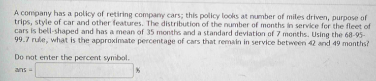 A company has a policy of retiring company cars; this policy looks at number of miles driven, purpose of 
trips, style of car and other features. The distribution of the number of months in service for the fleet of 
cars is bell-shaped and has a mean of 35 months and a standard deviation of 7 months. Using the 68-95 -
99.7 rule, what is the approximate percentage of cars that remain in service between 42 and 49 months? 
Do not enter the percent symbol.
ans=□ %