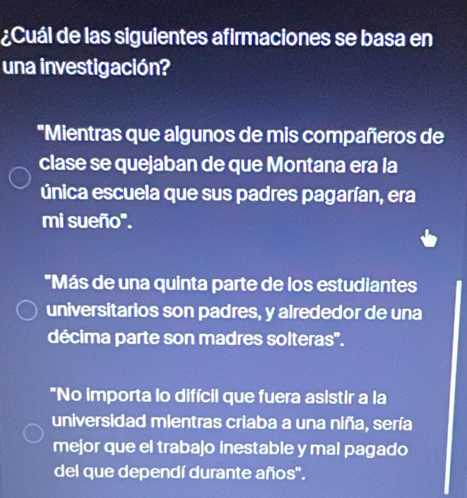 ¿Cuál de las siguientes afirmaciones se basa en
una investigación?
*Mientras que algunos de mis compañeros de
clase se quejaban de que Montana era la
única escuela que sus padres pagarían, era
mi sueño".
"Más de una quinta parte de los estudiantes
universitarios son padres, y alrededor de una
décima parte son madres solteras'.
"No importa lo difícil que fuera asistir a la
universidad mientras criaba a una niña, sería
mejor que el trabajo inestable y mal pagado
del que dependí durante años".