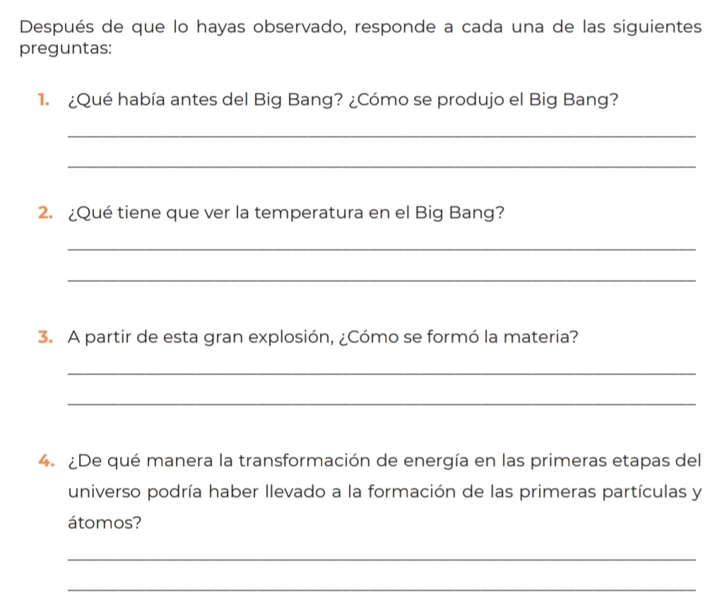 Después de que lo hayas observado, responde a cada una de las siguientes 
preguntas: 
1 ¿Qué había antes del Big Bang? ¿Cómo se produjo el Big Bang? 
_ 
_ 
2. ¿Qué tiene que ver la temperatura en el Big Bang? 
_ 
_ 
3. A partir de esta gran explosión, ¿Cómo se formó la materia? 
_ 
_ 
4. ¿De qué manera la transformación de energía en las primeras etapas del 
universo podría haber llevado a la formación de las primeras partículas y 
átomos? 
_ 
_