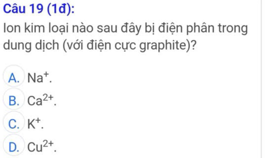 (1đ):
Ion kim loại nào sau đây bị điện phân trong
dung dịch (với điện cực graphite)?
A. Na^+.
B. Ca^(2+).
C. K^+.
D. Cu^(2+).