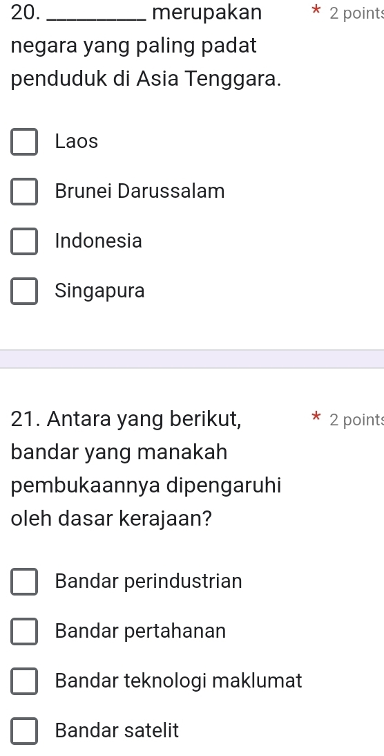 merupakan 2 points
negara yang paling padat
penduduk di Asia Tenggara.
Laos
Brunei Darussalam
Indonesia
Singapura
21. Antara yang berikut, 2 points
bandar yang manakah
pembukaannya dipengaruhi
oleh dasar kerajaan?
Bandar perindustrian
Bandar pertahanan
Bandar teknologi maklumat
Bandar satelit