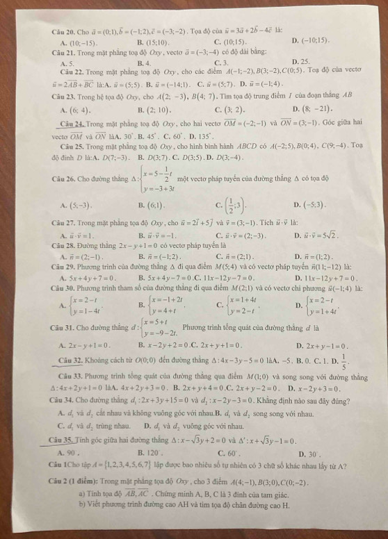 Câu 20, Cho vector a=(0;1),vector b=(-1;2),vector c=(-3;-2). Tọa độ của vector u=3vector a+2vector b-4vector c là:
A. (10;-15). B. (15;10). C. (10;15). D. (-10;15).
Câu 21. Trong mặt phầng toạ độ Oxy , vecto vector a=(-3;-4) có độ dài bằng:
A. 5. B. 4. C. 3.
Câu 22. Trong mặt phẳng toạ độ Oxy, cho các điểm A(-1;-2),B(3;-2),C(0;5) D. 25. . Toạ độ của vecto
vector u=2vector AB+vector BC là: A. vector u=(5:5). B. vector u=(-14;1). C. vector u=(5;7). D. vector u=(-1;4).
Câu 23. Trong hệ tọa độ Ox_2 , cho A(2;-3),B(4;7). Tìm tọa độ trung điểm / của đoạn thắng AB
A. (6;4). B. (2;10). C. (3;2). D. (8;-21).
Câu 24, Trong mặt phẳng toạ độ Oxy, cho hai vecto overline OM=(-2;-1) vǎ overline ON=(3;-1). Góc giữa hai
vecto overline OM và overline ON làA. 30°. B. 45°. C 60°. D. 135° .
Câu 25. Trong mặt phẳng toạ độ Oxy , cho hình bình hành ABCD có A(-2;5),B(0;4),C(9;-4) , Toạ
độ đinh D là:A. D(7;-3). B. D(3;7). C. D(3;5). D. D(3;-4).
Câu 26. Cho đường thẳng Delta :beginarrayl x=5- 1/2 t y=-3+3tendarray. một vectơ pháp tuyển của đường thẳng Δ có tọa độ
A. (5,-3). B. (6;1). C. ( 1/2 ;3). D. (-5;3).
Câu 27, Trong mặt phẳng tọa độ Oxy , cho vector u=2vector i+5vector j và vector v=(3;-1). Tích vector u· vector v là:
A. vector u· vector v=1. B. vector u· vector v=-1. C. vector u· vector v=(2;-3). D. vector u· vector v=5sqrt(2).
Cầu 28. Đường thẳng 2x-y+1=0 có vectơ pháp tuyển là
A. vector n=(2;-1). B. overline n=(-1;2). C. vector n=(2;1). D. vector n=(1;2).
Câu 29. Phương trình của đường thẳng Δ đi qua điểm M(5,4) và có vectơ pháp tuyển overline n(11;-12) là:
A. 5x+4y+7=0. B. 5x+4y-7=0.C.11x-12y-7=0. D. 11x-12y+7=0.
Câu 30. Phương trình tham số của đường thẳng đi qua điểm M(2;1) và có vectơ chi phương vector u(-1;4) là:
A. beginarrayl x=2-t y=1-4tendarray. . B. beginarrayl x=-1+2t y=4+tendarray. . C. beginarrayl x=1+4t y=2-tendarray. . D. beginarrayl x=2-t y=1+4tendarray. .
Câu 31. Cho đường thẳng d:beginarrayl x=5+t y=-9-2t.endarray. Phương trình tổng quát của đường thẳng đ là
A. 2x-y+1=0. B. x-2y+2=0.C. 2x+y+1=0. D. 2x+y-1=0.
Câu 32. Khoảng cách từ O(0;0) đến đường thẳng △ :4x-3y-5=0 làA. -5 . B. 0. C. 1. D.  1/5 .
Câu 33. Phương trình tổng quát của đường thẳng qua điểm M(1;0) và song song với đường thẳng
△ :4x+2y+1=0 làA. 4x+2y+3=0. B. 2x+y+4=0.C. 2x+y-2=0. D. x-2y+3=0.
Câu 34. Cho đường thẳng d_1:2x+3y+15=0 và d_2:x-2y-3=0 Khẳng định nào sau đây đủng?
A. d_1 và d_2 cắt nhau và không vuông góc với nhau.B. d, và d_2 song song với nhau.
C. d_1 và d_2 trùng nhau. D. d_1 và d_2 vuông góc với nhau.
Câu 35, Tính góc giữa hai đường thắng △ :x-sqrt(3)y+2=0 và △ ':x+sqrt(3)y-1=0.
A. 90 . B. 120°. C. 60° . D. 30°.
Câu 1Cho tập A= 1,2,3,4,5,6,7 lập được bao nhiêu số tự nhiên có 3 chữ số khác nhau lấy từ A?
Câu 2 (1 điểm): Trong mật phẳng tọa độ Oxy , cho 3 điểm A(4;-1),B(3;0),C(0;-2).
a) Tinh tọa độ overline AB,overline AC. Chứng minh A, B, C là 3 đinh của tam giác.
b) Viết phương trình đường cao AH và tim tọa độ chân đường cao H.