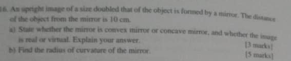 An spright image of a size doubled that of the object is formed by a mirror. The distance 
of the object from the mirror is 10 cm. 
a) State whether the mirror is convex mirror or concave mirror, and whether the image 
is real or virtual. Explain your answer. 
[3 marks] 
b) Find the radius of curvature of the mirror. 
[5 marks]