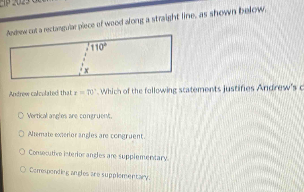 2Tp 202 5 C   
Andrew cut a rectangular piece of wood along a straight line, as shown below,
Andrew calculated that x=70°. Which of the following statements justifies Andrew's c
Vertical angles are congruent.
Alternate exterior angles are congruent.
Consecutive interior angles are supplementary.
Corresponding angles are supplementary.