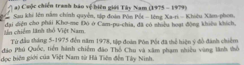 Cuộc chiến tranh bảo vệ biên giới Tây Nam (1975 - 1979) 
Sau khi lên nắm chính quyền, tập đoàn Pôn Pốt - lêng Xa-ri - Khiêu Xăm-phon, 
đại diện cho phái Khơ-me Đỏ ở Cam-pu-chia, đã có nhiều hoạt động khiêu khích, 
lấn chiếm lãnh thổ Việt Nam. 
Từ đầu tháng 5-1975 đến năm 1978, tập đoàn Pôn Pốt đã thể hiện ý đồ đánh chiếm 
đảo Phú Quốc, tiến hành chiếm đảo Thổ Chu và xâm phạm nhiều vùng lãnh thổ 
dọc biên giới của Việt Nam từ Hà Tiên đến Tây Ninh.