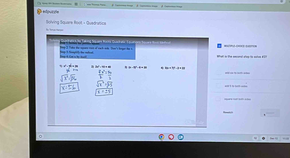 VV Dutne Baéc a Thomes Pama Cantmons iage Cagnoníess image Castioniens Image
edpuzzle
Solving Square Root - Quadratics
Dy Tomya Hurpen
CA Quadratics by Taking Square Roots Quadratic Equations Square Root Method
e MULTIPLE-CHOIICE QUESTION
Step 2: Taks the square root of each side. Don't forget the s.
3: Simplify the radical
4. Get x by itelf What is the second step to solve # 3?
x^2- 2) 2x^2-10=40 (x-5)^2-6=30 4) 3(x+7)^2-2=22
add six to both sides
add 5 to both sides
square root both sides
Reestch
Dac 12 1123