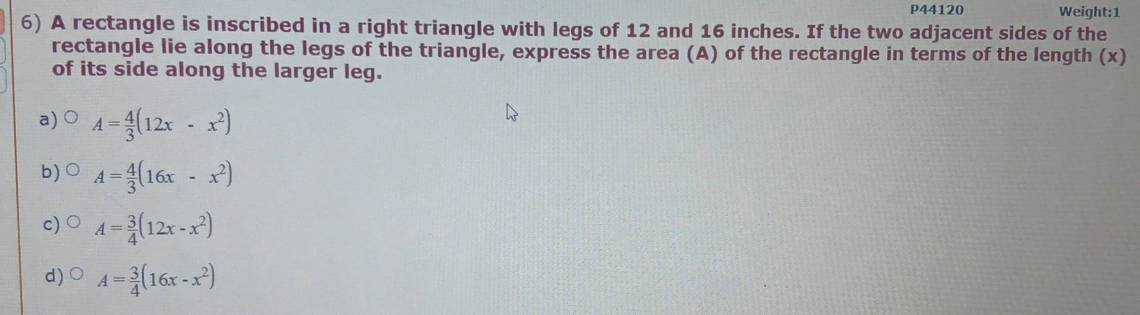 P44120 Weight:1
6) A rectangle is inscribed in a right triangle with legs of 12 and 16 inches. If the two adjacent sides of the
rectangle lie along the legs of the triangle, express the area (A) of the rectangle in terms of the length (x)
of its side along the larger leg.
a) A= 4/3 (12x-x^2)
b) A= 4/3 (16x-x^2)
c) A= 3/4 (12x-x^2)
d) A= 3/4 (16x-x^2)