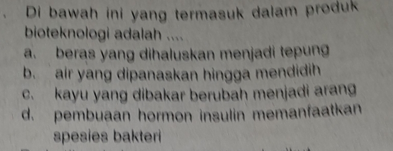 Di bawah ini yang termasuk dalam produk
bioteknologi adalah ....
a. beras yang dihaluskan menjadi tepung
b. air yang dipanaskan hingga mendidih
c. kayu yang dibakar berubah menjadi arang
d. pembuaan hormon insulin memanfaatkan
spesies bakteri