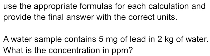 use the appropriate formulas for each calculation and 
provide the final answer with the correct units. 
A water sample contains 5 mg of lead in 2 kg of water. 
What is the concentration in ppm?