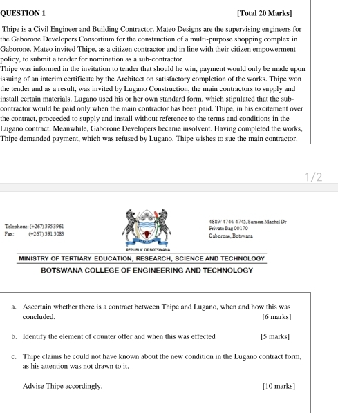 [Total 20 Marks] 
Thipe is a Civil Engineer and Building Contractor. Mateo Designs are the supervising engineers for 
the Gaborone Developers Consortium for the construction of a multi-purpose shopping complex in 
Gaborone. Mateo invited Thipe, as a citizen contractor and in line with their citizen empowerment 
policy, to submit a tender for nomination as a sub-contractor. 
Thipe was informed in the invitation to tender that should he win, payment would only be made upon 
issuing of an interim certificate by the Architect on satisfactory completion of the works. Thipe won 
the tender and as a result, was invited by Lugano Construction, the main contractors to supply and 
install certain materials. Lugano used his or her own standard form, which stipulated that the sub- 
contractor would be paid only when the main contractor has been paid. Thipe, in his excitement over 
the contract, proceeded to supply and install without reference to the terms and conditions in the 
Lugano contract. Meanwhile, Gaborone Developers became insolvent. Having completed the works, 
Thipe demanded payment, which was refused by Lugano. Thipe wishes to sue the main contractor. 
1/2 
Tellephone: (+267) 3953961 4889 / 4 744 / 4 7 4 5 . S am ga M c D 
Fax: (+267) 391 3083 Private Bag 00170 Gab-orone, Botwana 
B é ót Rot 
MINISTRY OF TERTIARY EDUCATION, RESEARCH, SCIENCE AND TECHNOLOGY 
BOTSWANA COLLEGE OF ENGINEERING AND TECHNOLOGY 
a. Ascertain whether there is a contract between Thipe and Lugano, when and how this was 
concluded. [6 marks] 
b. Identify the element of counter offer and when this was effected [5 marks] 
c. Thipe claims he could not have known about the new condition in the Lugano contract form, 
as his attention was not drawn to it. 
Advise Thipe accordingly [10 marks]