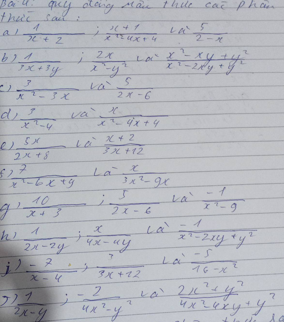 Baiu: guy dong mai thuc can phan 
thuc sai: 
al  1/x+2 ;  (x+1)/x^2-4x+4 La= 5/2-x 
b)  1/3x+3y ;  2x/x^2-y^2 
La  (x^2-xy+y^2)/x^2-2xy+y^2 
va 
()  3/x^2-3x   5/2x-6 
d  3/x^2-4  va  x/x^2-4x+4 
La 
e)  5x/2x+8   (x+2)/3x+12 
f  77/x^2-6x+9 La- x/3x^2-9x 
 10/x+3 ;  5/2x-6 La'  (-1)/x^2-9 
h)  1/2x-2y ;  x/4x-4y 
ca  (-1)/x^2-2xy+y^2 
 (-7)/x-4 ,  3/3x+22  La  (-5)/16-x^2 
 1/2x-y ;  (-2)/4x^2-y^2  va
 (2x^2+y^2)/4x^2-4xy+y^2 