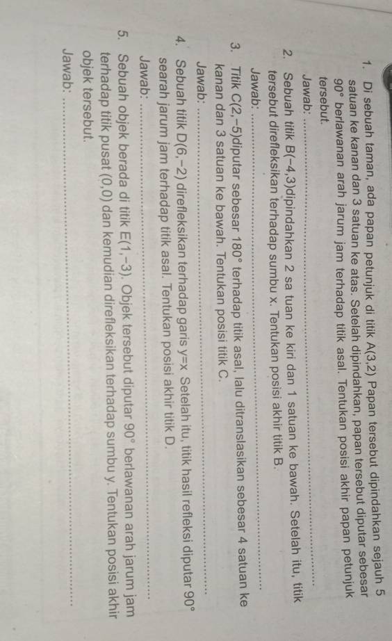 Di sebuah taman, ada papan petunjuk di titik A(3,2) Papan tersebut dipindahkan sejauh 5
satuan ke kanan dan 3 satuan ke atas. Setelah dipindahkan, papan tersebut diputar sebesar
90° berlawanan arah jarum jam terhadap titik asal. Tentukan posisi akhir papan petunjuk 
tersebut. 
Jawab: 
_ 
2. Sebuah titik B(-4,3) dipindahkan 2 sa tuan ke kiri dan 1 satuan ke bawah. Setelah itu, titik 
tersebut direfleksikan terhadap sumbu x. Tentukan posisi akhir titik B. 
Jawab: 
_ 
3. Titik C(2,-5) diputar sebesar 180° terhadap titik asal, lalu ditranslasikan sebesar 4 satuan ke 
kanan dan 3 satuan ke bawah. Tentukan posisi titik C. 
Jawab: 
_ 
4. Sebuah titik D(6,-2) direfleksikan terhadap garis y=x Setelah itu, titik hasil refleksi diputar 90°
searah jarum jam terhadap titik asal. Tentukan posisi akhir titik D. 
Jawab: 
_ 
5. Sebuah objek berada di titik E(1,-3). Objek tersebut diputar 90° berlawanan arah jarum jam 
terhadap titik pusat (0,0) dan kemudian direfleksikan terhadap sumbu y. Tentukan posisi akhir 
objek tersebut. 
Jawab: 
_
