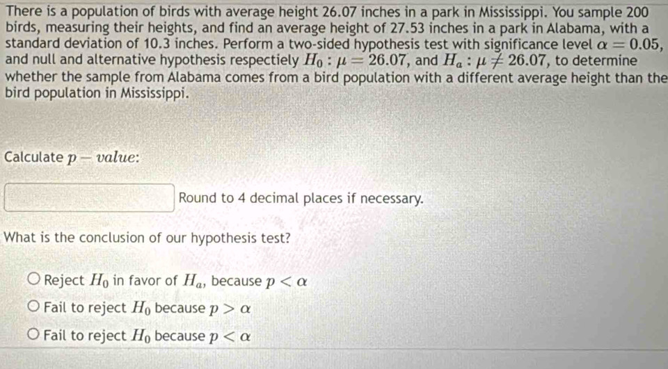 There is a population of birds with average height 26.07 inches in a park in Mississippi. You sample 200
birds, measuring their heights, and find an average height of 27.53 inches in a park in Alabama, with a
standard deviation of 10.3 inches. Perform a two-sided hypothesis test with significance level alpha =0.05, 
and null and alternative hypothesis respectiely H_0:mu =26.07 , and H_a:mu != 26.07 , to determine
whether the sample from Alabama comes from a bird population with a different average height than the
bird population in Mississippi.
Calculate p - value:
Round to 4 decimal places if necessary.
What is the conclusion of our hypothesis test?
Reject H_0 in favor of H_a , because p
Fail to reject H_0 because p>alpha
Fail to reject H_0 because p