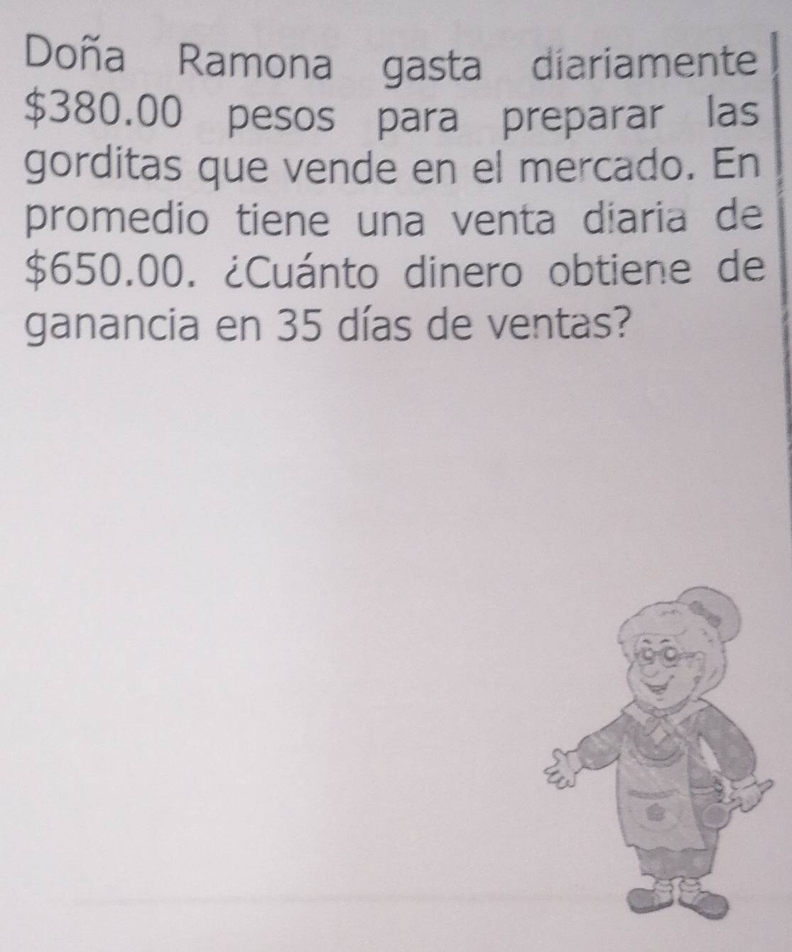 Doña Ramona gasta diariamente
$380.00 pesos para preparar las 
gorditas que vende en el mercado. En 
promedio tiene una venta diaria de
$650.00. ¿Cuánto dinero obtiene de 
ganancia en 35 días de ventas?