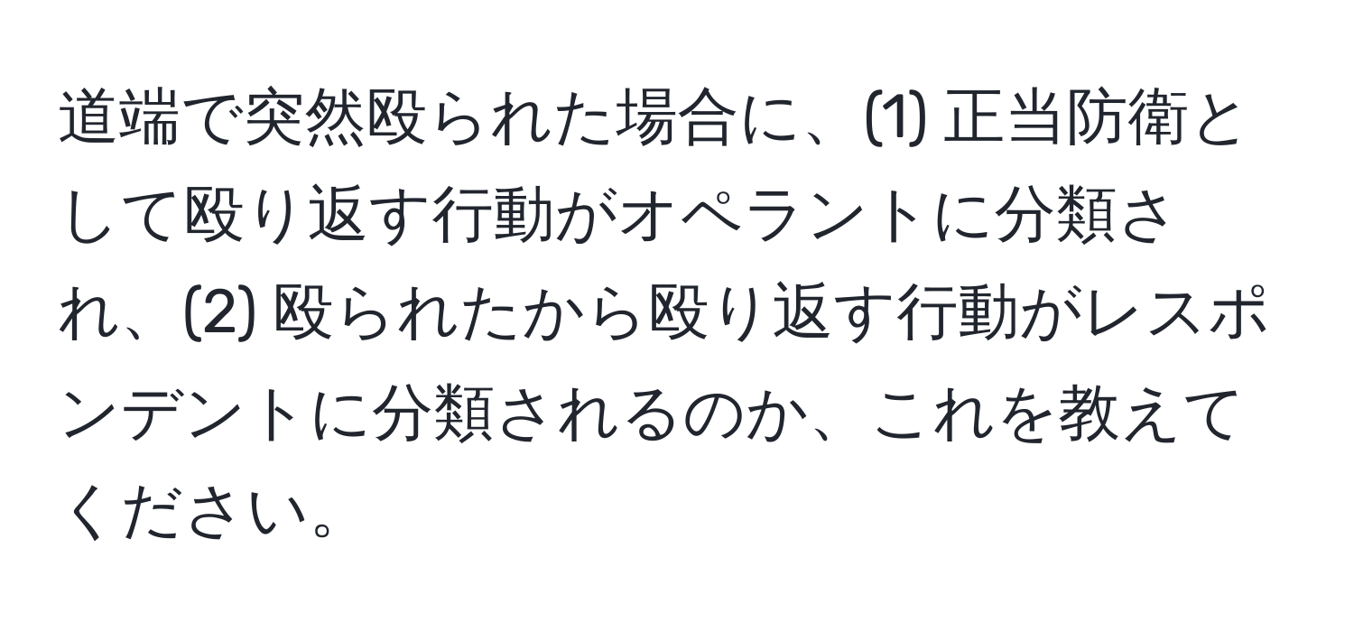 道端で突然殴られた場合に、(1) 正当防衛として殴り返す行動がオペラントに分類され、(2) 殴られたから殴り返す行動がレスポンデントに分類されるのか、これを教えてください。