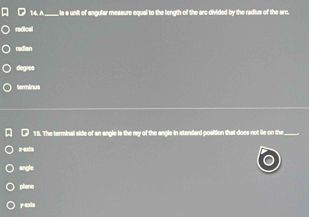 A_ is a unit of angular measure equal to the length of the arc divided by the radius of the arc.
radical
radian
degree
terminus
15. The terminal side of an angle is the ray of the angle in standard position that does not lie on the_ .
x-axis
angle
plane
y-axis