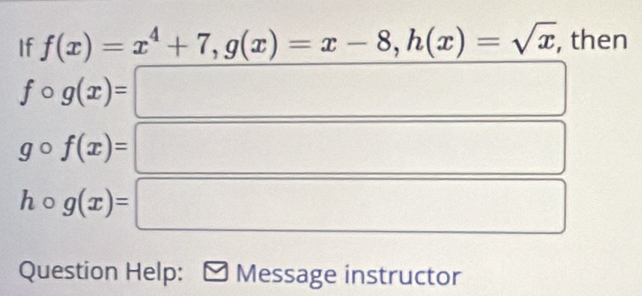 If f(x)=x^4+7, g(x)=x-8, h(x)=sqrt(x) , then
fcirc g(x)= x_1/2(A-1000100...
gcirc f(x)=
(-3,4) () □ □ 
(-3,4) □  
□  
□  □
hcirc g(x)= □ 
□^(□) 
Question Help: Message instructor