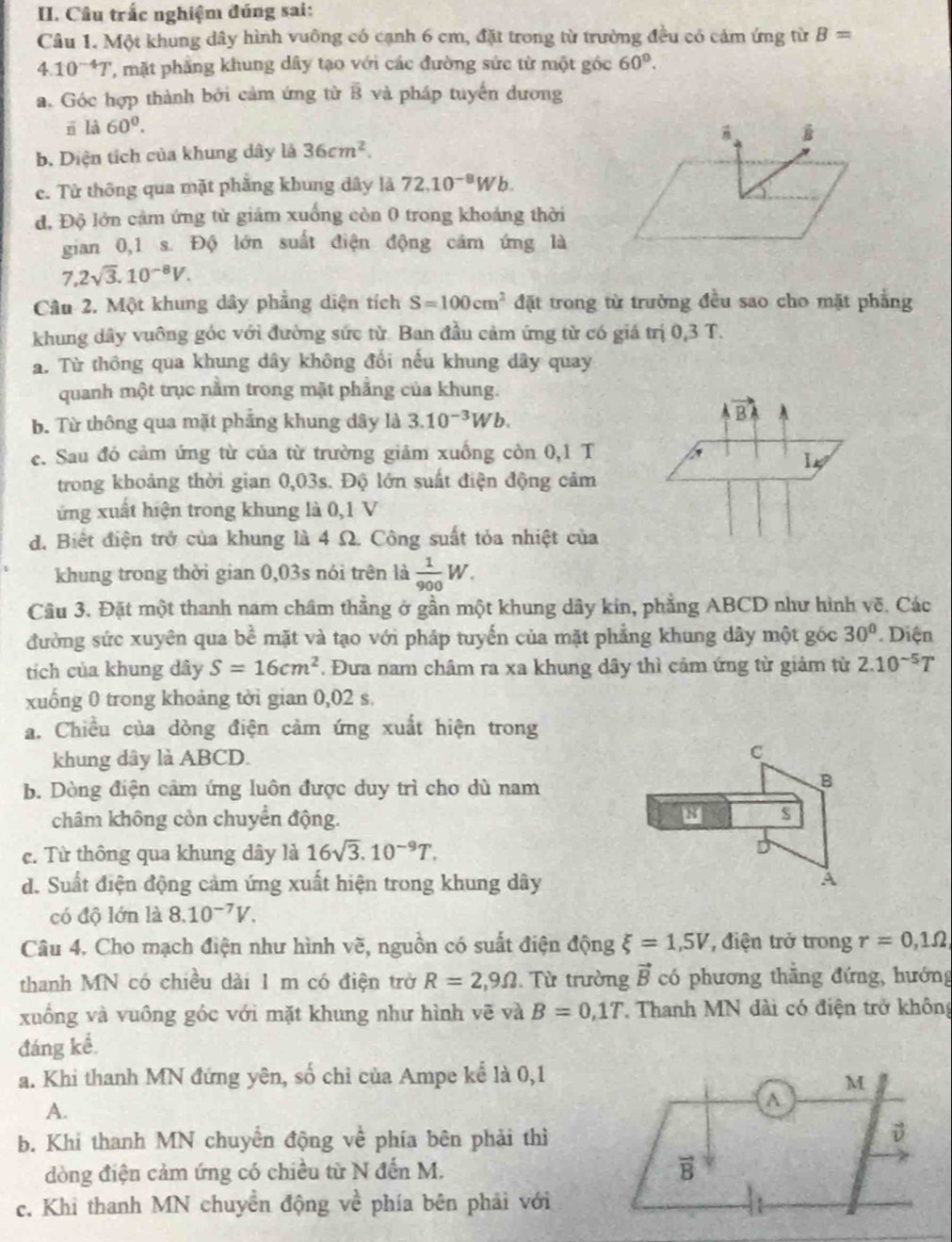 Câu trắc nghiệm đúng sai:
Câu 1. Một khung dây hình vuông có cạnh 6 cm, đặt trong từ trường đều có cảm ứng từ B=
4.10^(-4)T ', mt phẳng khung dây tạo với các đường sức từ một góc 60°.
a. Góc hợp thành bởi cảm ứng từ B và pháp tuyến dương
rī là 60^0.
b. Diện tích của khung dây là 36cm^2.
c. Từ thông qua mặt phầng khung đây là 72.10^(-8)Wb.
đ. Độ lớn cảm ứng từ giám xuống còn 0 trong khoảng thời
gian 0,1 s. Độ lớn suất điện động cảm ứng là
7,2sqrt(3),10^(-8)V.
Câu 2. Một khung dây phẳng diện tích S=100cm^2 đặt trong từ trường đều sao cho mặt phẳng
khung dây vuông góc với đường sức từ. Ban đầu cảm ứng từ có giá trị 0,3 T.
a. Từ thông qua khung dây không đổi nếu khung dây quay
quanh một trục nằm trong mặt phẳng của khung.
b. Từ thông qua mặt phẳng khung dây là 3.10^(-3)Wb.
vector BA A 
e. Sau đó cảm ứng từ của từ trường giảm xuống còn 0,1 T
I_k/
trong khoảng thời gian 0,03s. Độ lớn suất điện động cảm
ứng xuất hiện trong khung là 0,1 V
d. Biết điện trở của khung là 4 Ω. Công suất tỏa nhiệt của
khung trong thời gian 0,03s nói trên là  1/900 W.
Câu 3. Đặt một thanh nam châm thằng ở gần một khung dây kin, phẳng ABCD như hình vẽ. Các
đường sức xuyên qua bề mặt và tạo với pháp tuyến của mặt phẳng khung dây một góc 30°. Diện
tích của khung dây S=16cm^2. Đưa nam châm ra xa khung dây thì cảm ứng từ giảm từ 2.10^(-5)T
xuống 0 trong khoảng tời gian 0,02 s.
a. Chiều của dòng điện cảm ứng xuất hiện trong
khung dây là ABCD.
C
b. Dòng điện cảm ứng luôn được duy trì cho dù nam
B
châm không còn chuyển động.
s
c. Từ thông qua khung dây là 16sqrt(3).10^(-9)T.
d. Suất điện động cảm ứng xuất hiện trong khung dây A
có độ lớn là 8.10^(-7)V.
Câu 4. Cho mạch điện như hình vẽ, nguồn có suất điện động xi =1,5V , điện trở trong r=0,1Omega
thanh MN có chiều dài 1 m có điện trở R=2,9Omega. Từ trường vector B có phương thăng đứng, hướng
xuống và vuông góc với mặt khung như hình vẽ và B=0,1T Thanh MN đài có điện trở không
đáng kể.
a. Khi thanh MN đứng yên, số chỉ của Ampe kể là 0,1
M
A.
A
b. Khi thanh MN chuyển động về phía bên phải thì
D
dòng điện cảm ứng có chiều từ N đến M.
vector B
c. Khi thanh MN chuyền động ve^(frac ) phía bên phải với