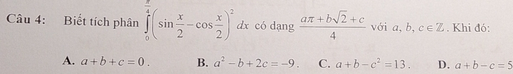 Biết tích phân ∈tlimits _0^((frac π)4)(sin  x/2 -cos  x/2 )^2dx có dạng  (aπ +bsqrt(2)+c)/4  với a, b, c∈ Z. Khi đó:
A. a+b+c=0. B. a^2-b+2c=-9. C. a+b-c^2=13. D. a+b-c=5