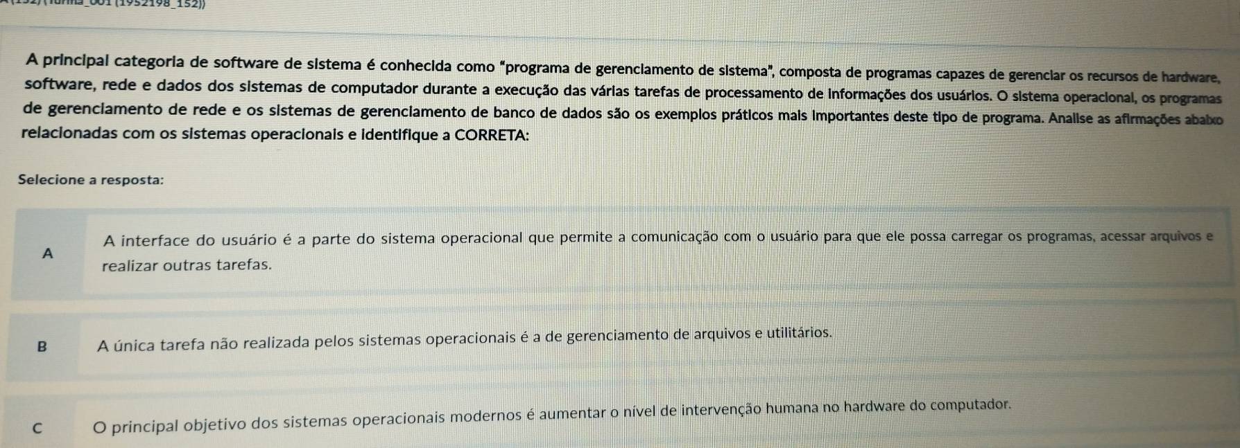 A principal categoria de software de sistema é conhecida como "programa de gerenciamento de sistema", composta de programas capazes de gerenciar os recursos de hardware,
software, rede e dados dos sistemas de computador durante a execução das várias tarefas de processamento de informações dos usuários. O sistema operacional, os programas
de gerenciamento de rede e os sistemas de gerenciamento de banco de dados são os exemplos práticos mais importantes deste tipo de programa. Analise as afirmações abalxo
relacionadas com os sistemas operacionais e identifique a CORRETA:
Selecione a resposta:
A interface do usuário é a parte do sistema operacional que permite a comunicação com o usuário para que ele possa carregar os programas, acessar arquivos e
A
realizar outras tarefas.
B A única tarefa não realizada pelos sistemas operacionais é a de gerenciamento de arquivos e utilitários.
C O principal objetivo dos sistemas operacionais modernos é aumentar o nível de intervenção humana no hardware do computador.