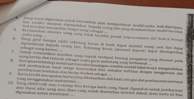 Uang dapat digunakan untuk menambah atau memperbesar modal usaha, baik diperguna- 
kan sendiri maupun dipinjamkan kepada orang lain yang membutuhkan modal tersebut. 
Hal tersebut merupakan fungsi uang sebagai .... 
5. Berdasarkan nilainya uang yang tidak bernilai penuh (representative full bodied money) 
,yaitu uang .... 
6. Uang giral berupa saldo rekening koran di bank dapat diambil setiap saat dan dapat 
dipindahkan kepada orang lain. Rekening koran (demand deposit) dapat dikategorikan 
sebagai uang karena .... 
7. Untuk memastíkan keaslían uang rupiah terdapat benang pengaman yang ditanam pada 
uang kertas dan tampak sebagai suatu garis melintang yang berbentuk .... 
8. Kemajuan teknologi membuat transaksi keuangan semakin mudah tidak hanya mengandalkan 
alat pembayaran tunai tetapi masyarakat kini semakin terbiasa dengan penggunaan alat 
pemnbayaran nontunai atau kerap discbut sebagai .... 
9. Kartu kredit merupakan kartu yang dikeluarkan oleh banl: sebagai alat pembayaran nontunai 
yang menggunakan mekanisme .... 
10. Uang elektronik atau e-møney bisa berupa kartu yang dapat digunakan untuk pembayaran 
atas dasar nilai uang atau dana yang sudah disetorkan terlebih dahuli. Jenis kartu ini bisa 
digunakan untuk membayar ....