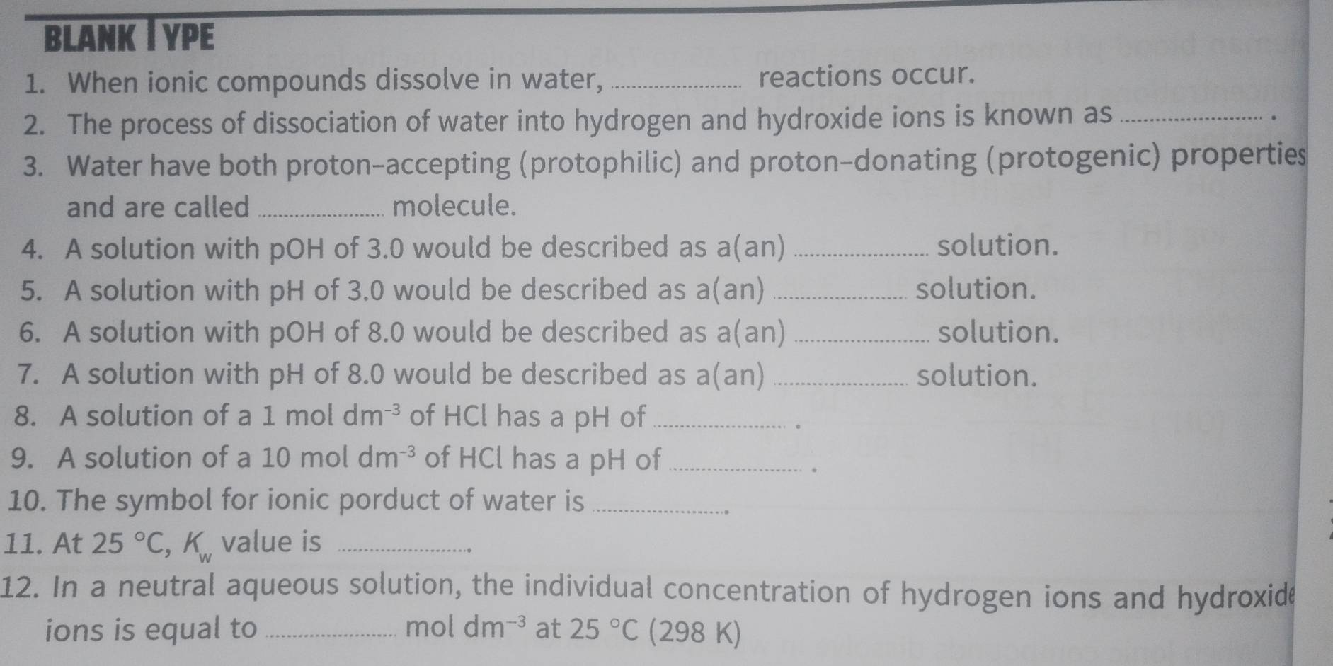 blank I ype 
1. When ionic compounds dissolve in water, _reactions occur. 
2. The process of dissociation of water into hydrogen and hydroxide ions is known as_ 
. 
3. Water have both proton-accepting (protophilic) and proton-donating (protogenic) properties 
and are called _molecule. 
4. A solution with pOH of 3.0 would be described as a(an) _solution. 
5. A solution with pH of 3.0 would be described as a(an) _solution. 
6. A solution with pOH of 8.0 would be described as a(an) _solution. 
7. A solution with pH of 8.0 would be described as a(an) _solution. 
8. A solution of a 1moldm^(-3) of HCl has a pH of_ 
。 
9. A solution of a 10moldm^(-3) of HCl has a pH of_ 
. 
10. The symbol for ionic porduct of water is_ 
11. At 25°C, K_w value is_ 
12. In a neutral aqueous solution, the individual concentration of hydrogen ions and hydroxide 
ions is equal to _mol dm^(-3) at 25°C (298 K)