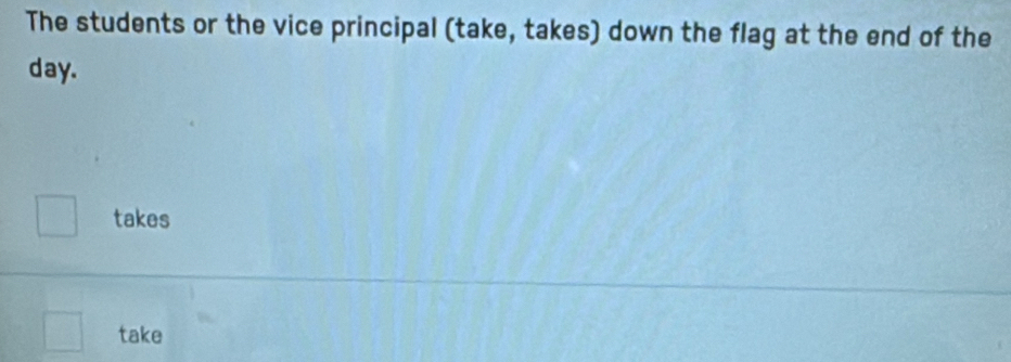 The students or the vice principal (take, takes) down the flag at the end of the
day. 
□ takes
□^^ take